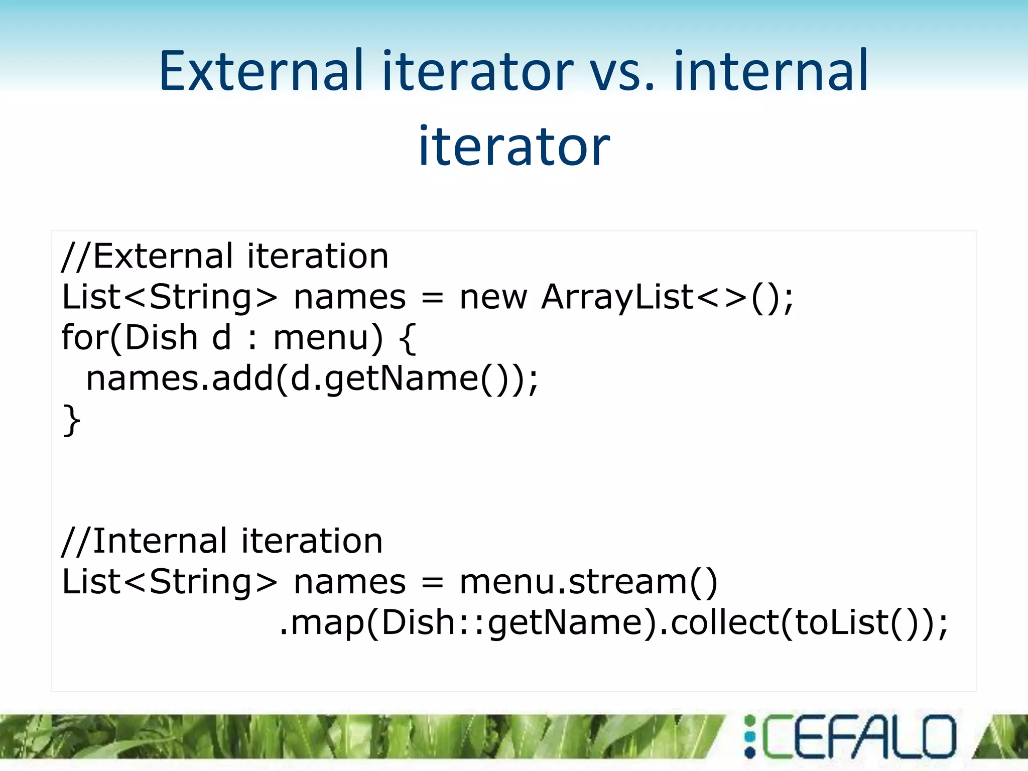 External iterator vs. internal
iterator
//External iteration
List<String> names = new ArrayList<>();
for(Dish d : menu) {
names.add(d.getName());
}
//Internal iteration
List<String> names = menu.stream()
.map(Dish::getName).collect(toList());
 