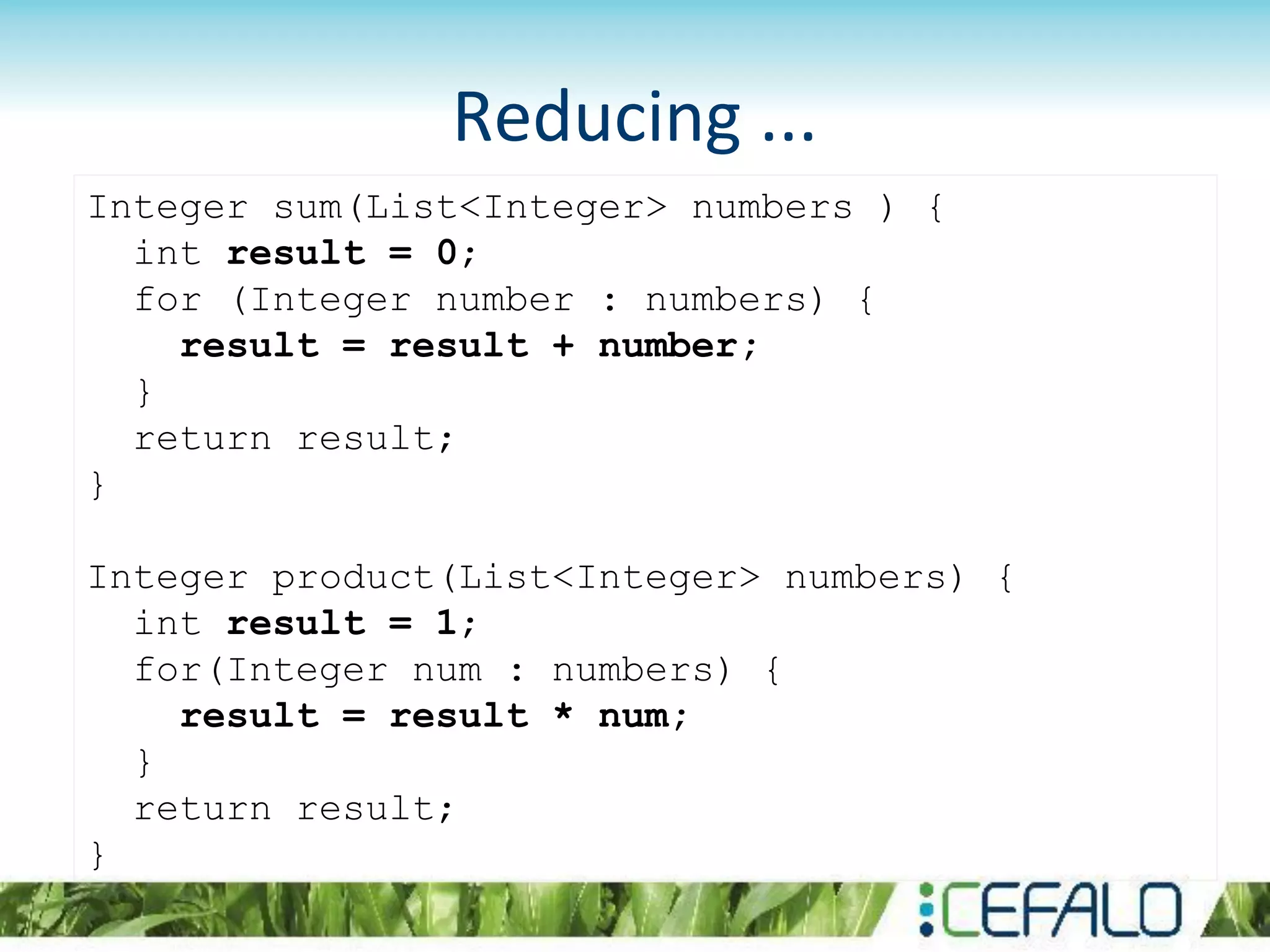 Reducing ...
Integer sum(List<Integer> numbers ) {
int result = 0;
for (Integer number : numbers) {
result = result + number;
}
return result;
}
Integer product(List<Integer> numbers) {
int result = 1;
for(Integer num : numbers) {
result = result * num;
}
return result;
}
 