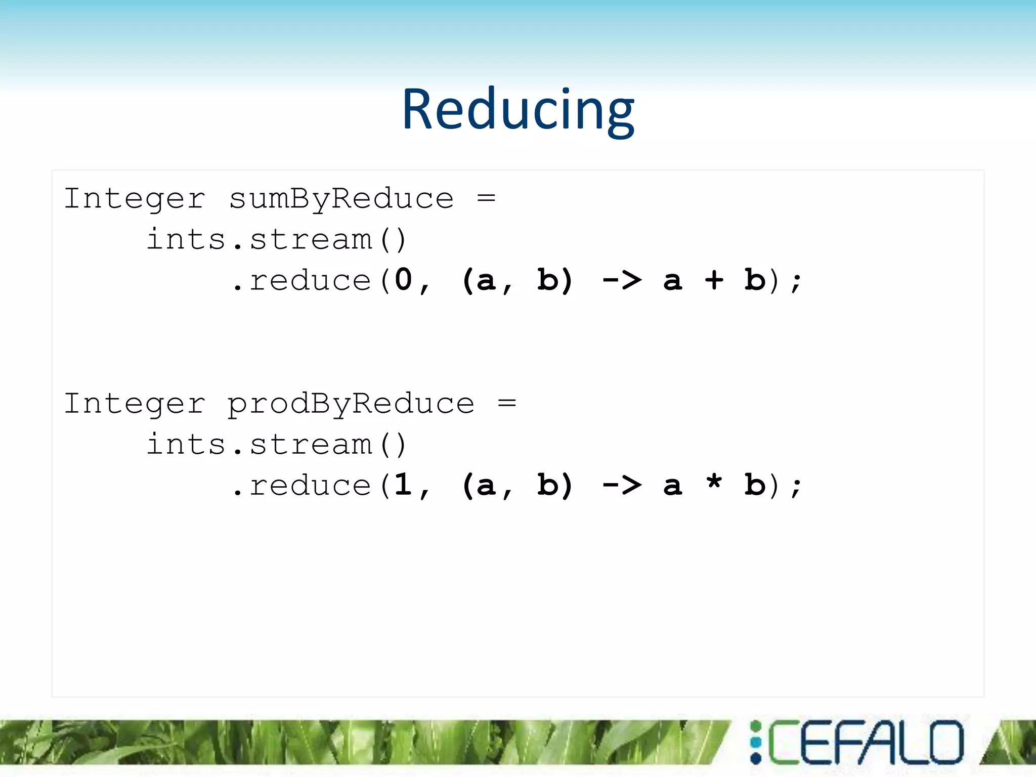Reducing
Integer sumByReduce =
ints.stream()
.reduce(0, (a, b) -> a + b);
Integer prodByReduce =
ints.stream()
.reduce(1, (a, b) -> a * b);
 
