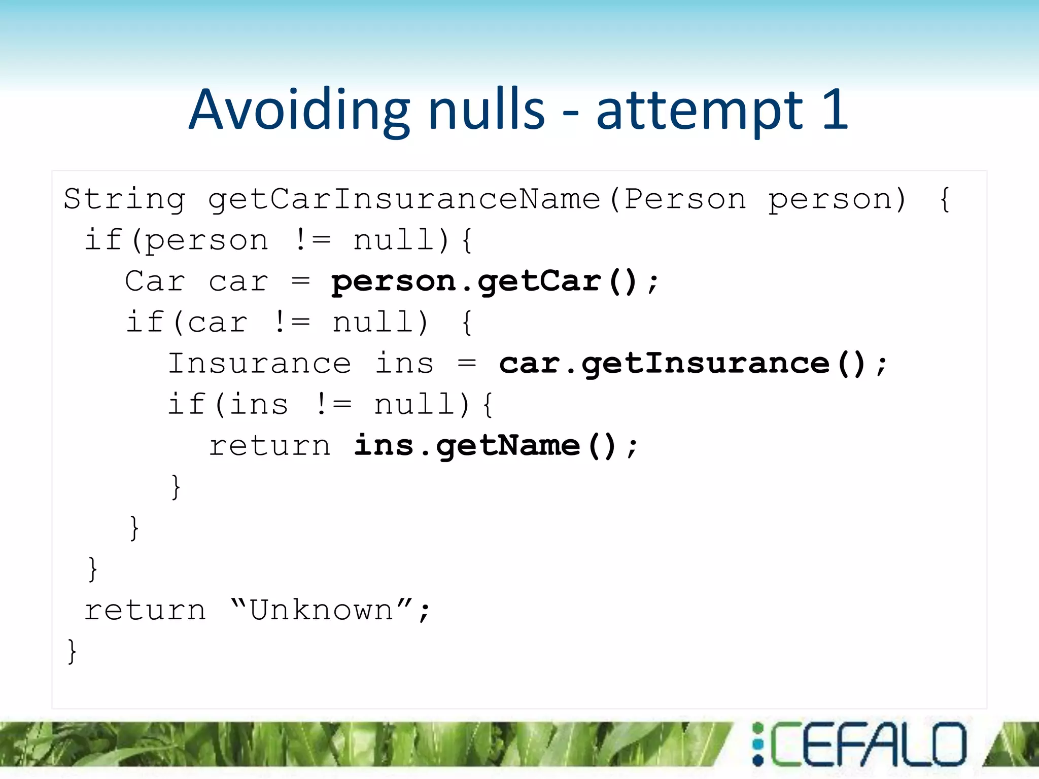 Avoiding nulls - attempt 1
String getCarInsuranceName(Person person) {
if(person != null){
Car car = person.getCar();
if(car != null) {
Insurance ins = car.getInsurance();
if(ins != null){
return ins.getName();
}
}
}
return “Unknown”;
}
 