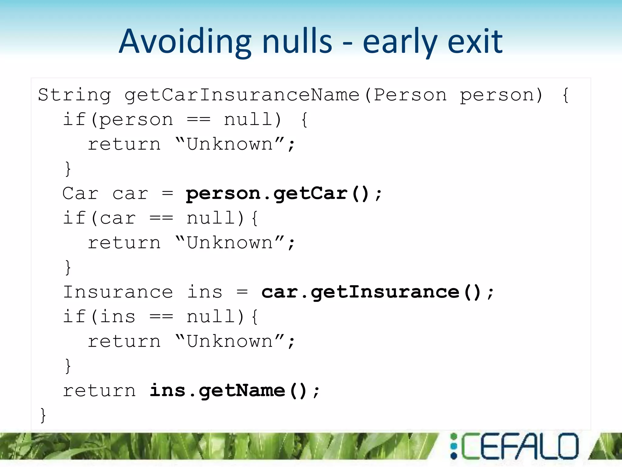 Avoiding nulls - early exit
String getCarInsuranceName(Person person) {
if(person == null) {
return “Unknown”;
}
Car car = person.getCar();
if(car == null){
return “Unknown”;
}
Insurance ins = car.getInsurance();
if(ins == null){
return “Unknown”;
}
return ins.getName();
}
 