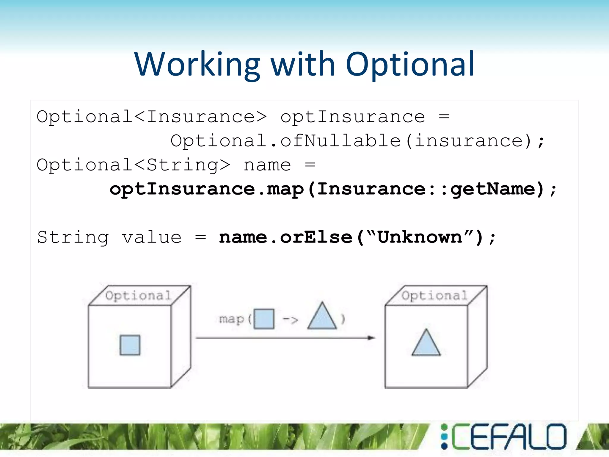 Working with Optional
Optional<Insurance> optInsurance =
Optional.ofNullable(insurance);
Optional<String> name =
optInsurance.map(Insurance::getName);
String value = name.orElse(“Unknown”);
 