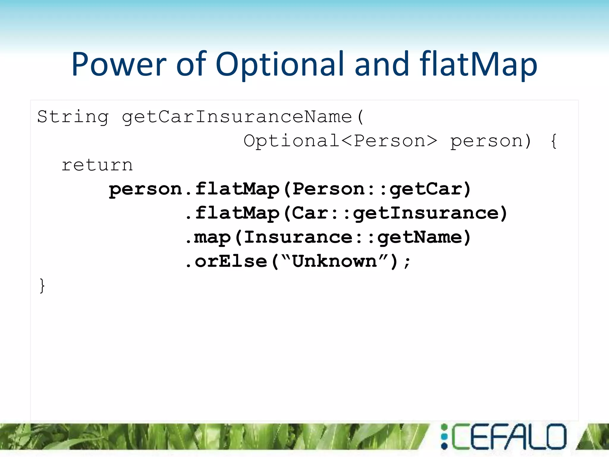 Power of Optional and flatMap
String getCarInsuranceName(
Optional<Person> person) {
return
person.flatMap(Person::getCar)
.flatMap(Car::getInsurance)
.map(Insurance::getName)
.orElse(“Unknown”);
}
 