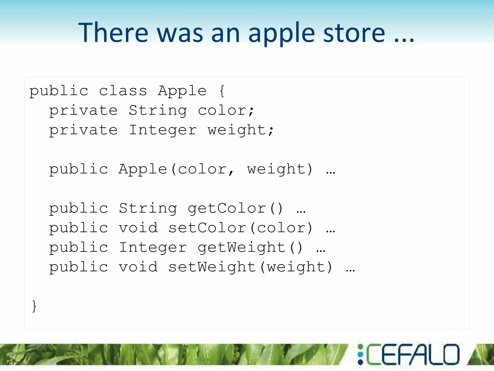 public class Apple {
private String color;
private Integer weight;
public Apple(color, weight) …
public String getColor() …
public void setColor(color) …
public Integer getWeight() …
public void setWeight(weight) …
}
There was an apple store ...
 