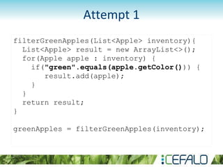 filterGreenApples(List<Apple> inventory){
List<Apple> result = new ArrayList<>();
for(Apple apple : inventory) {
if("green".equals(apple.getColor())) {
result.add(apple);
}
}
return result;
}
greenApples = filterGreenApples(inventory);
Attempt 1
 
