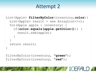 List<Apple> filterByColor(inventory,color){
List<Apple> result = new ArrayList<>();
for(Apple apple : inventory) {
if(color.equals(apple.getColor())) {
result.add(apple);
}
}
return result;
}
filterByColor(inventory, "green");
filterByColor(inventory, "red");
Attempt 2
 