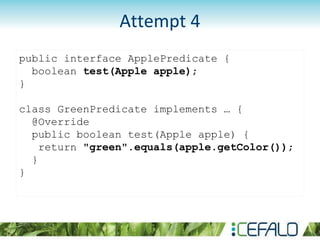 public interface ApplePredicate {
boolean test(Apple apple);
}
class GreenPredicate implements … {
@Override
public boolean test(Apple apple) {
return "green".equals(apple.getColor());
}
}
Attempt 4
 