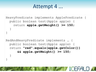 HeavyPredicate implements ApplePredicate {
public boolean test(Apple apple) {
return apple.getWeight() >= 150;
}
}
RedAndHeavyPredicate implements … {
public boolean test(Apple apple) {
return "red".equals(apple.getColor())
&& apple.getWeight() >= 150;
}
}
Attempt 4 ...
 