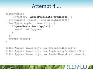 filterApples(
inventory, ApplePredicate predicate) {
List<Apple> result = new ArrayList<>();
for(Apple apple : inventory) {
if(predicate.test(apple)) {
result.add(apple);
}
}
return result;
}
filterApples(inventory, new GreenPredicate());
filterApples(inventory, new AppleHeavyPredicate());
filterApples(inventory, new RedAndHeavyPredicate());
Attempt 4 ...
 