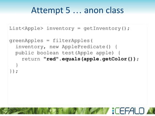 List<Apple> inventory = getInventory();
greenApples = filterApples(
inventory, new ApplePredicate() {
public boolean test(Apple apple) {
return "red".equals(apple.getColor());
}
});
Attempt 5 … anon class
 
