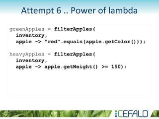 greenApples = filterApples(
inventory,
apple -> "red".equals(apple.getColor()));
heavyApples = filterApples(
inventory,
apple -> apple.getWeight() >= 150);
Attempt 6 .. Power of lambda
 