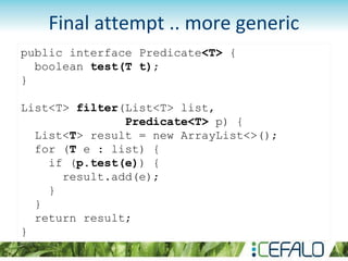 public interface Predicate<T> {
boolean test(T t);
}
List<T> filter(List<T> list,
Predicate<T> p) {
List<T> result = new ArrayList<>();
for (T e : list) {
if (p.test(e)) {
result.add(e);
}
}
return result;
}
Final attempt .. more generic
 