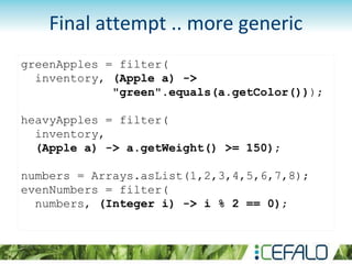 greenApples = filter(
inventory, (Apple a) ->
"green".equals(a.getColor()));
heavyApples = filter(
inventory,
(Apple a) -> a.getWeight() >= 150);
numbers = Arrays.asList(1,2,3,4,5,6,7,8);
evenNumbers = filter(
numbers, (Integer i) -> i % 2 == 0);
Final attempt .. more generic
 