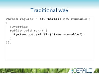 Thread regular = new Thread( new Runnable()
{
@Override
public void run() {
System.out.println("From runnable");
}
});
Traditional way
 