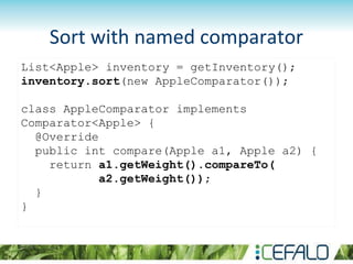 List<Apple> inventory = getInventory();
inventory.sort(new AppleComparator());
class AppleComparator implements
Comparator<Apple> {
@Override
public int compare(Apple a1, Apple a2) {
return a1.getWeight().compareTo(
a2.getWeight());
}
}
Sort with named comparator
 