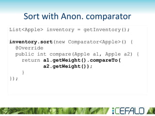 List<Apple> inventory = getInventory();
inventory.sort(new Comparator<Apple>() {
@Override
public int compare(Apple a1, Apple a2) {
return a1.getWeight().compareTo(
a2.getWeight());
}
});
Sort with Anon. comparator
 