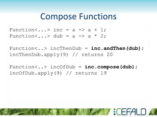 Compose Functions
Function<...> inc = a -> a + 1;
Function<...> dub = a -> a * 2;
Function<..> incThenDub = inc.andThen(dub);
incThenDub.apply(9) // returns 20
Function<..> incOfDub = inc.compose(dub);
incOfDub.apply(9) // returns 19
 