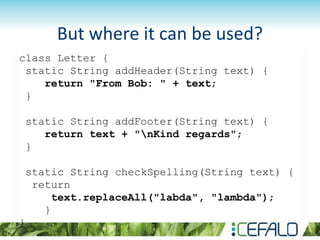But where it can be used?
class Letter {
static String addHeader(String text) {
return "From Bob: " + text;
}
static String addFooter(String text) {
return text + "nKind regards";
}
static String checkSpelling(String text) {
return
text.replaceAll("labda", "lambda");
}
}
 