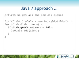 Java 7 approach ...
//First we get all the low cal dishes
List<Dish> lowCals = new ArrayList<Dish>();
for (Dish dish : menu) {
if(dish.getCalories() < 400){
lowCals.add(dish);
}
}
 