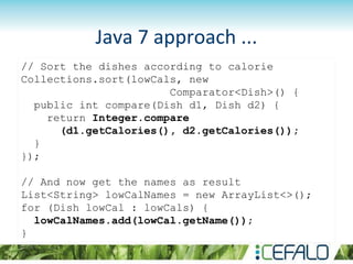 Java 7 approach ...
// Sort the dishes according to calorie
Collections.sort(lowCals, new
Comparator<Dish>() {
public int compare(Dish d1, Dish d2) {
return Integer.compare
(d1.getCalories(), d2.getCalories());
}
});
// And now get the names as result
List<String> lowCalNames = new ArrayList<>();
for (Dish lowCal : lowCals) {
lowCalNames.add(lowCal.getName());
}
 