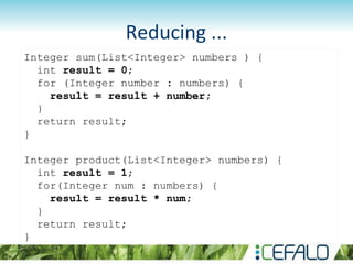 Reducing ...
Integer sum(List<Integer> numbers ) {
int result = 0;
for (Integer number : numbers) {
result = result + number;
}
return result;
}
Integer product(List<Integer> numbers) {
int result = 1;
for(Integer num : numbers) {
result = result * num;
}
return result;
}
 
