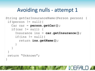 Avoiding nulls - attempt 1
String getCarInsuranceName(Person person) {
if(person != null){
Car car = person.getCar();
if(car != null) {
Insurance ins = car.getInsurance();
if(ins != null){
return ins.getName();
}
}
}
return “Unknown”;
}
 