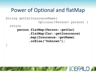 Power of Optional and flatMap
String getCarInsuranceName(
Optional<Person> person) {
return
person.flatMap(Person::getCar)
.flatMap(Car::getInsurance)
.map(Insurance::getName)
.orElse(“Unknown”);
}
 