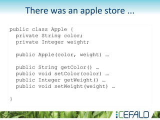 public class Apple {
private String color;
private Integer weight;
public Apple(color, weight) …
public String getColor() …
public void setColor(color) …
public Integer getWeight() …
public void setWeight(weight) …
}
There was an apple store ...
 