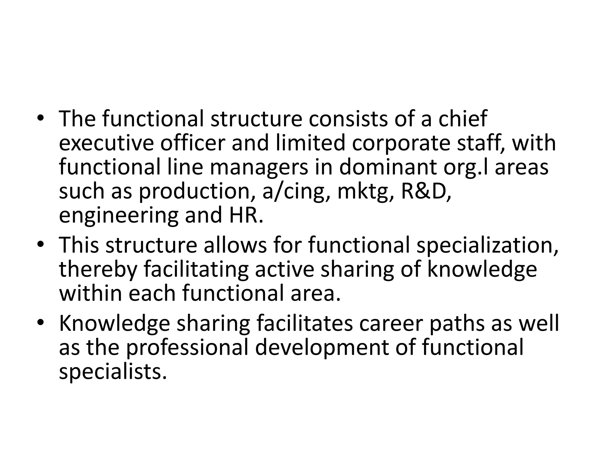 • The functional structure consists of a chief
executive officer and limited corporate staff, with
functional line managers in dominant org.l areas
such as production, a/cing, mktg, R&D,
engineering and HR.
• This structure allows for functional specialization,
thereby facilitating active sharing of knowledge
within each functional area.
• Knowledge sharing facilitates career paths as well
as the professional development of functional
specialists.

 