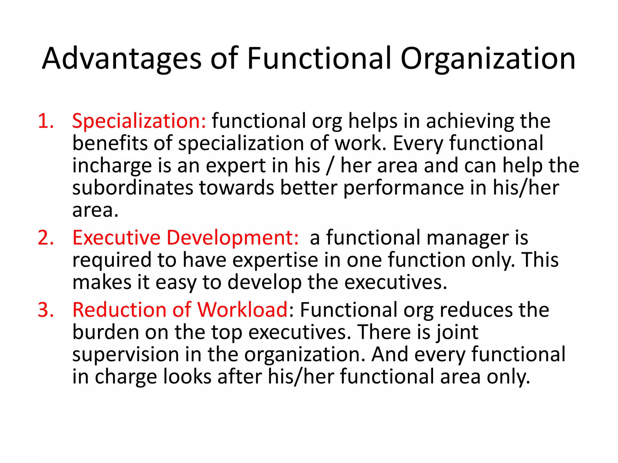 Advantages of Functional Organization
1. Specialization: functional org helps in achieving the
benefits of specialization of work. Every functional
incharge is an expert in his / her area and can help the
subordinates towards better performance in his/her
area.
2. Executive Development: a functional manager is
required to have expertise in one function only. This
makes it easy to develop the executives.
3. Reduction of Workload: Functional org reduces the
burden on the top executives. There is joint
supervision in the organization. And every functional
in charge looks after his/her functional area only.

 