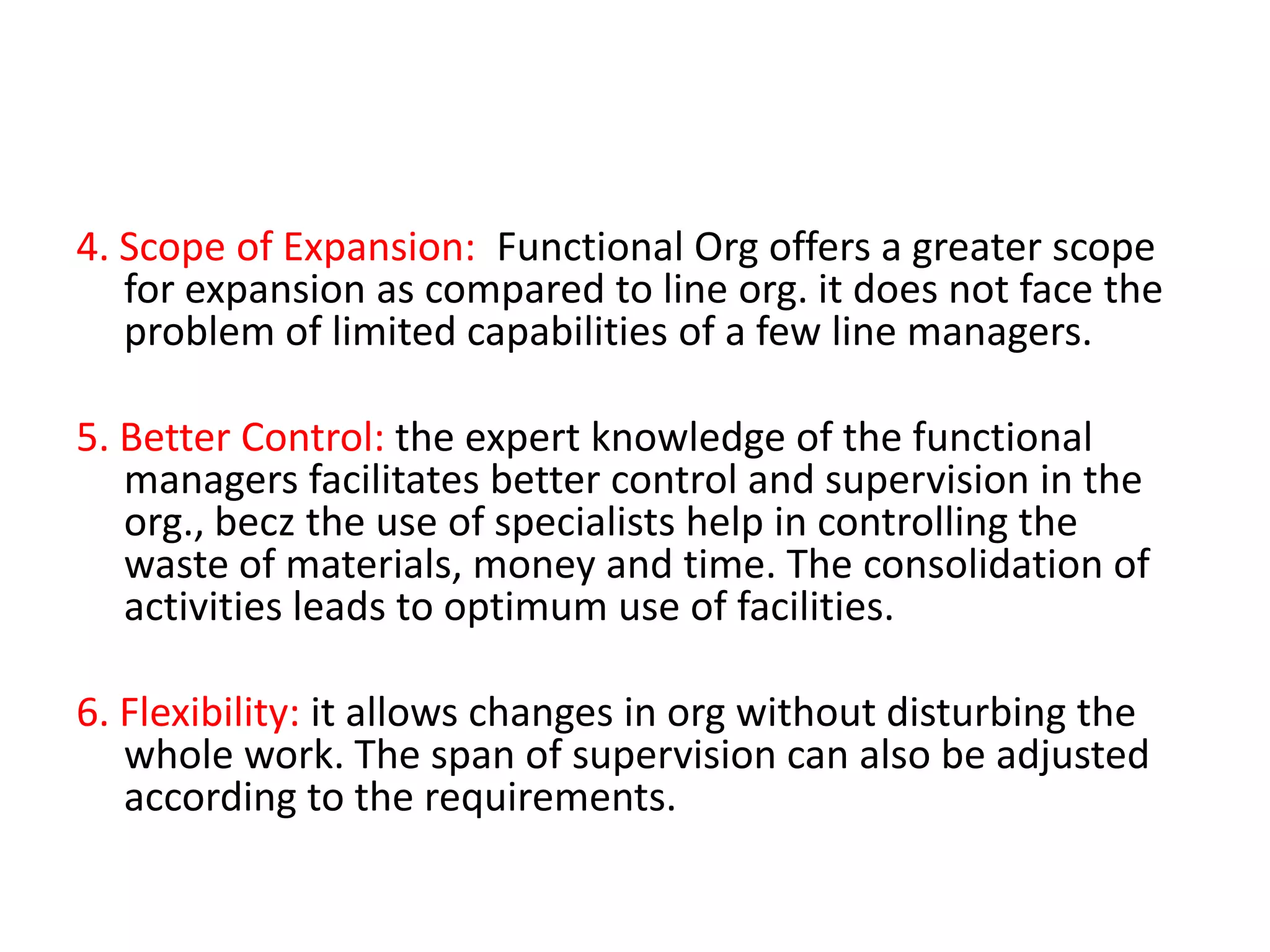 4. Scope of Expansion: Functional Org offers a greater scope
for expansion as compared to line org. it does not face the
problem of limited capabilities of a few line managers.
5. Better Control: the expert knowledge of the functional
managers facilitates better control and supervision in the
org., becz the use of specialists help in controlling the
waste of materials, money and time. The consolidation of
activities leads to optimum use of facilities.
6. Flexibility: it allows changes in org without disturbing the
whole work. The span of supervision can also be adjusted
according to the requirements.

 