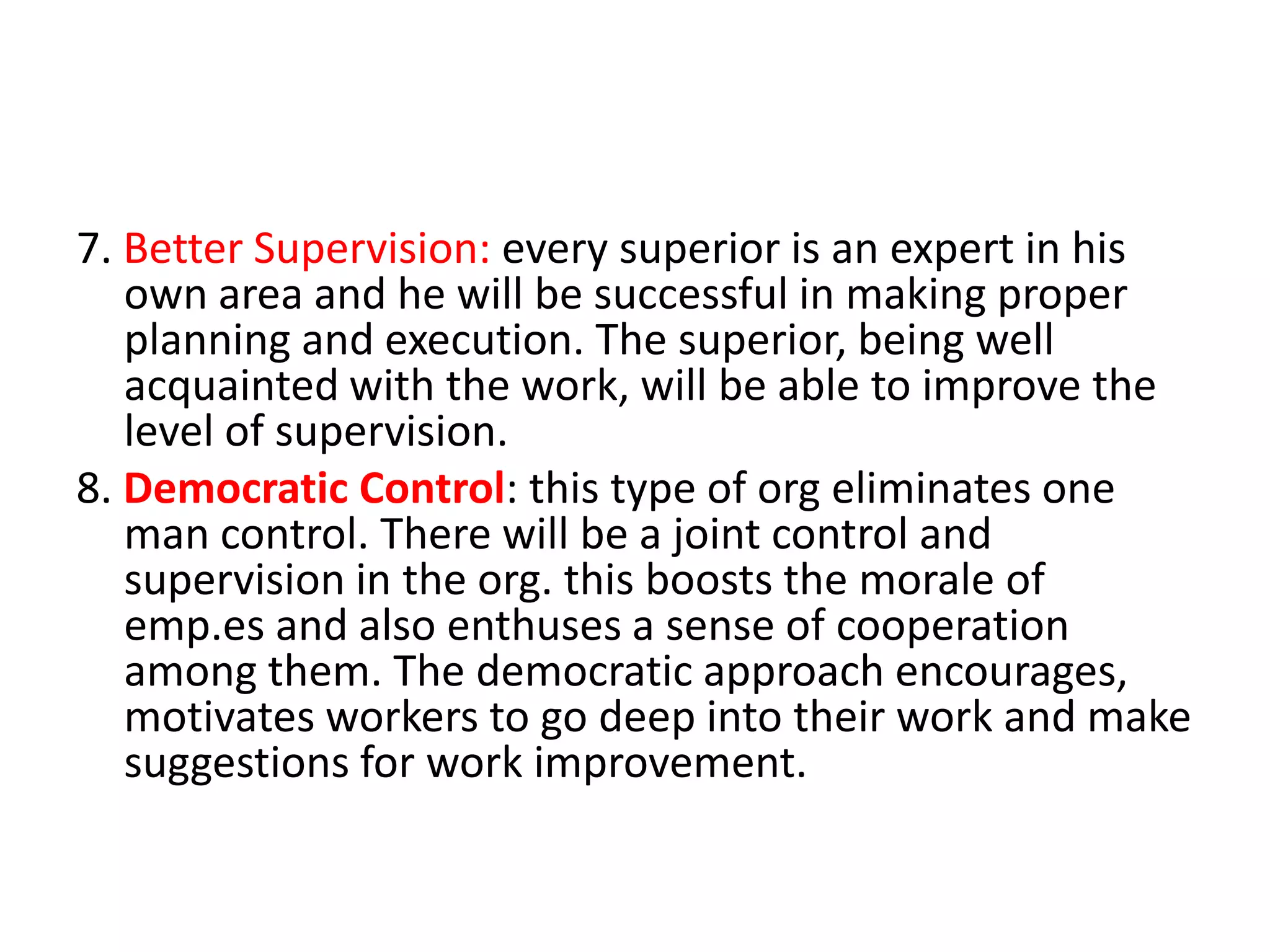 7. Better Supervision: every superior is an expert in his
own area and he will be successful in making proper
planning and execution. The superior, being well
acquainted with the work, will be able to improve the
level of supervision.
8. Democratic Control: this type of org eliminates one
man control. There will be a joint control and
supervision in the org. this boosts the morale of
emp.es and also enthuses a sense of cooperation
among them. The democratic approach encourages,
motivates workers to go deep into their work and make
suggestions for work improvement.

 