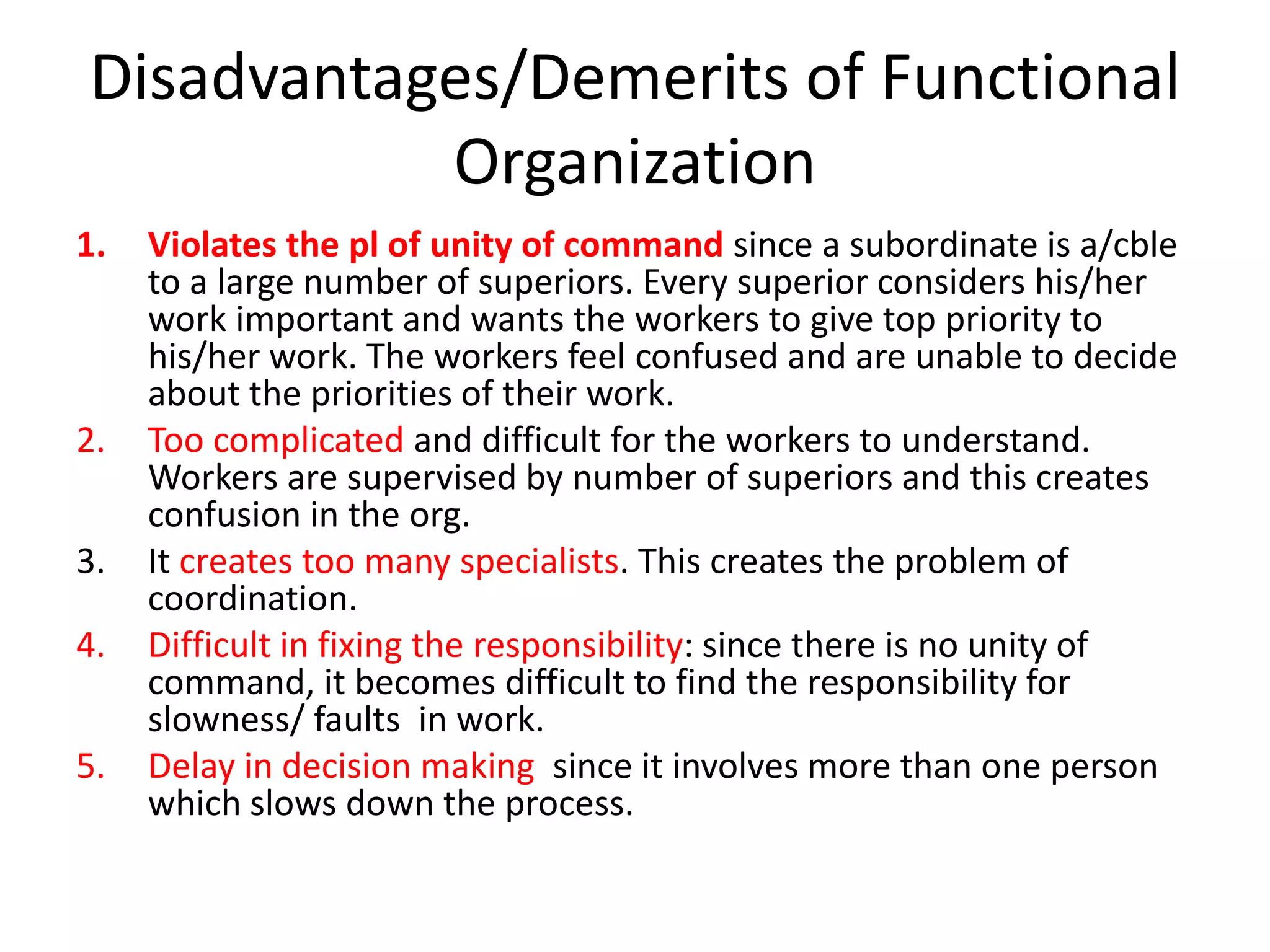 Disadvantages/Demerits of Functional
Organization
1.

2.
3.
4.

5.

Violates the pl of unity of command since a subordinate is a/cble
to a large number of superiors. Every superior considers his/her
work important and wants the workers to give top priority to
his/her work. The workers feel confused and are unable to decide
about the priorities of their work.
Too complicated and difficult for the workers to understand.
Workers are supervised by number of superiors and this creates
confusion in the org.
It creates too many specialists. This creates the problem of
coordination.
Difficult in fixing the responsibility: since there is no unity of
command, it becomes difficult to find the responsibility for
slowness/ faults in work.
Delay in decision making since it involves more than one person
which slows down the process.

 