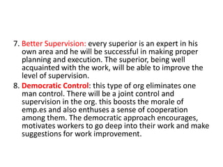 7. Better Supervision: every superior is an expert in his
own area and he will be successful in making proper
planning and execution. The superior, being well
acquainted with the work, will be able to improve the
level of supervision.
8. Democratic Control: this type of org eliminates one
man control. There will be a joint control and
supervision in the org. this boosts the morale of
emp.es and also enthuses a sense of cooperation
among them. The democratic approach encourages,
motivates workers to go deep into their work and make
suggestions for work improvement.

 