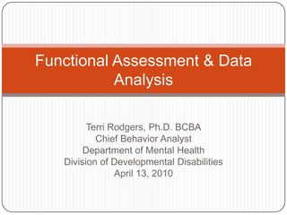 Terri Rodgers, Ph.D. BCBA Chief Behavior Analyst Department of Mental Health Division of Developmental Disabilities April 13, 2010 Functional Assessment & Data Analysis  