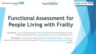 Functional Assessment for
People Living with Frailty
Lucy Elloway – Team Lead Physiotherapist – Frailty and Interface Team Queen Alexandra Hospital,
Portsmouth Hospital NHS Trust (lucy.elloway@porthosp.nhs.uk Twitter: @DerhamLucy
Sarah Mercer – Clinical Doctoral Research Fellow and Occupational Therapist – University of
Southampton and Southern Health NHS Foundation Trust (sarah.mercer@southernhealth.nhs.uk Twitter:
@pd2ot)
 