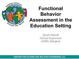 Functional
Behavior
Assessment in the
Education Setting
Sarah Niehoff
Clinical Supervisor
CARD, Bangkok

CENTER FOR AUTISM AND RELATED DISORDERS, Inc.

 