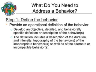 What Do You Need to
Address a Behavior?
Step 1- Define the behavior

•  Provide an operational definition of the behavior
Develop an objective, detailed, and behaviorally
specific definition or description of the behavior(s)
¡  The definition includes a description of the duration,
and intensity, topography of the behavior(s) of the
inappropriate behavior(s) as well as of the alternate or
incompatible behavior(s).
¡ 

 
