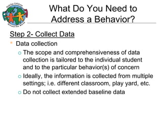 What Do You Need to
Address a Behavior?
Step 2- Collect Data

•  Data collection
¡  The

scope and comprehensiveness of data
collection is tailored to the individual student
and to the particular behavior(s) of concern
¡  Ideally, the information is collected from multiple
settings; i.e. different classroom, play yard, etc.
¡  Do not collect extended baseline data

 