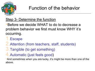 Function of the behavior
Step 3- Determine the function
• Before we decide WHAT to do to decrease a
problem behavior we first must know WHY it’s
occurring.
1. Escape
2. Attention (from teachers, staff, students)
3. Tangible (to get something)
4. Automatic (just feels good)
• And sometimes when you are lucky, it’s might be more than one of the
above.

 