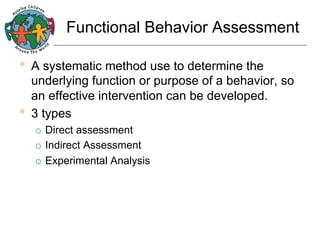 Functional Behavior Assessment

•  A systematic method use to determine the

underlying function or purpose of a behavior, so
an effective intervention can be developed.
•  3 types
Direct assessment
¡  Indirect Assessment
¡  Experimental Analysis
¡ 

 