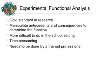 Experimental Functional Analysis

•  Gold standard in research
•  Manipulate antecedents and consequences to
determine the function
•  More difficult to do in the school setting
•  Time consuming
•  Needs to be done by a trained professional

 