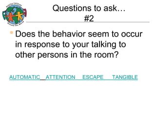 Questions to ask…
#2

• Does the behavior seem to occur
in response to your talking to
other persons in the room?

AUTOMATIC

ATTENTION

ESCAPE

TANGIBLE

 