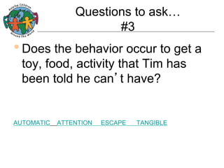 Questions to ask…
#3

• Does the behavior occur to get a
toy, food, activity that Tim has
been told he can’t have?

AUTOMATIC

ATTENTION

ESCAPE

TANGIBLE

 