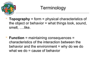 Terminology

•  Topography = form = physical characteristics of

the object or behavior = what things look, sound,
smell, ….like.

•  Function = maintaining consequences =

characteristics of the interaction between the
behavior and the environment = why do we do
what we do = cause of behavior

 