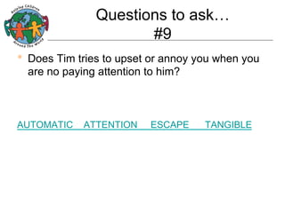 Questions to ask…
#9
•  Does Tim tries to upset or annoy you when you
are no paying attention to him?

AUTOMATIC

ATTENTION

ESCAPE

TANGIBLE

 