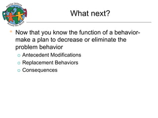 What next?

•  Now that you know the function of a behaviormake a plan to decrease or eliminate the
problem behavior
Antecedent Modifications
¡  Replacement Behaviors
¡  Consequences
¡ 

 