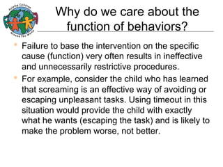Why do we care about the
function of behaviors?
•  Failure to base the intervention on the specific

cause (function) very often results in ineffective
and unnecessarily restrictive procedures.
•  For example, consider the child who has learned
that screaming is an effective way of avoiding or
escaping unpleasant tasks. Using timeout in this
situation would provide the child with exactly
what he wants (escaping the task) and is likely to
make the problem worse, not better.

 