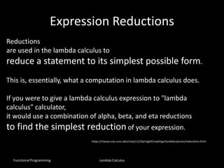 Expression Reductions
Functional Programming Lambda Calculus
Reductions
are used in the lambda calculus to
reduce a statement to its simplest possible form.
This is, essentially, what a computation in lambda calculus does.
If you were to give a lambda calculus expression to "lambda
calculus" calculator,
it would use a combination of alpha, beta, and eta reductions
to find the simplest reduction of your expression.
https://classes.soe.ucsc.edu/cmps112/Spring03/readings/lambdacalculus/reductions.html
 