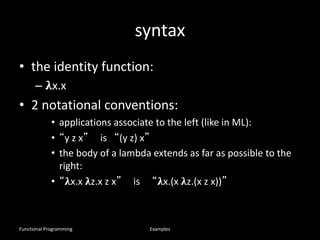 syntax
• the identity function:
– 𝛌x.x
• 2 notational conventions:
• applications associate to the left (like in ML):
• “y z x” is “(y z) x”
• the body of a lambda extends as far as possible to the
right:
• “𝛌x.x 𝛌z.x z x” is “𝛌x.(x 𝛌z.(x z x))”
Functional Programming Examples
 